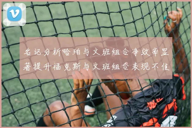 名记分析哈珀与文班组合净效率显著提升福克斯与文班组合表现不佳差距明显