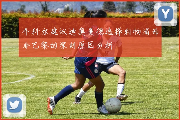 乔科尔建议迪奥曼德选择利物浦而非巴黎的深刻原因分析