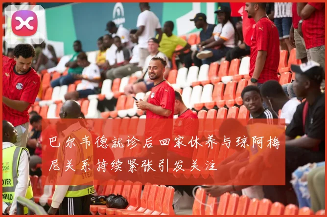 巴尔韦德就诊后回家休养与琼阿梅尼关系持续紧张引发关注