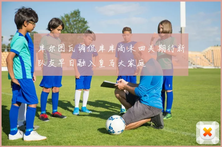 库尔图瓦调侃库库尚未回关期待新队友早日融入皇马大家庭