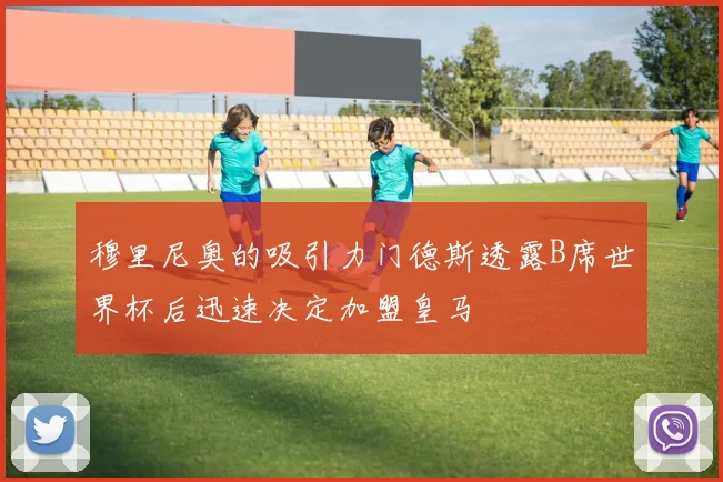 穆里尼奥的吸引力门德斯透露B席世界杯后迅速决定加盟皇马