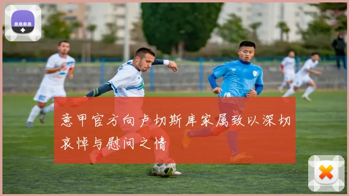 意甲官方向卢切斯库家属致以深切哀悼与慰问之情