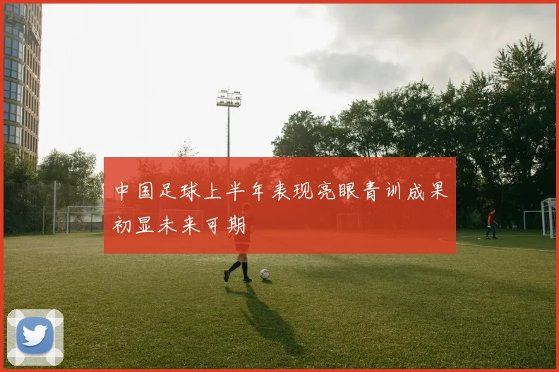 中国足球上半年表现亮眼青训成果初显未来可期
