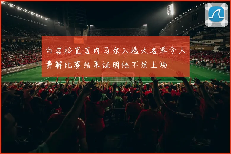 白岩松直言内马尔入选大名单令人费解比赛结果证明他不该上场