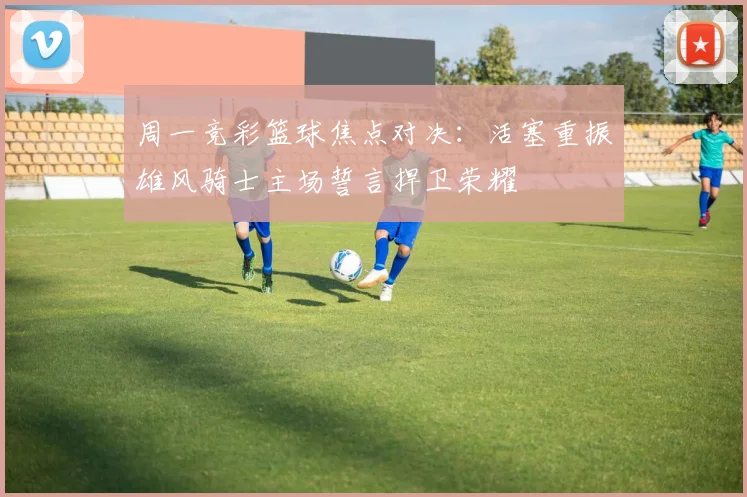 周一竞彩篮球焦点对决：活塞重振雄风骑士主场誓言捍卫荣耀
