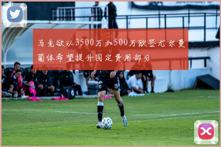 马竞欲以3500万加500万欧签尤尔曼葡体希望提升固定费用部分
