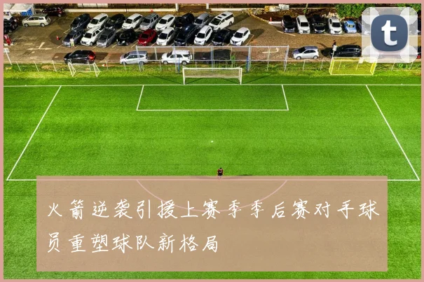 火箭逆袭引援上赛季季后赛对手球员重塑球队新格局