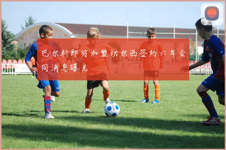 巴尔科即将加盟切尔西签约六年合同消息曝光