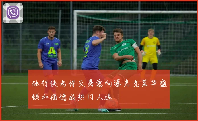 独行侠老将交易意向曝光克莱华盛顿加福德成热门人选