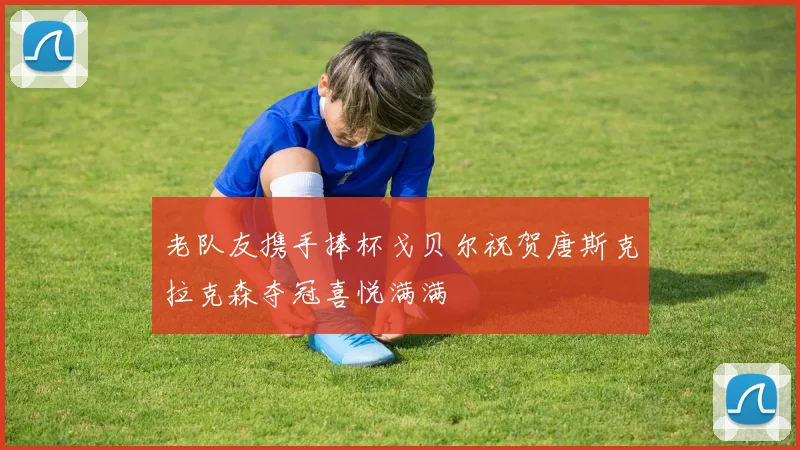 老队友携手捧杯戈贝尔祝贺唐斯克拉克森夺冠喜悦满满
