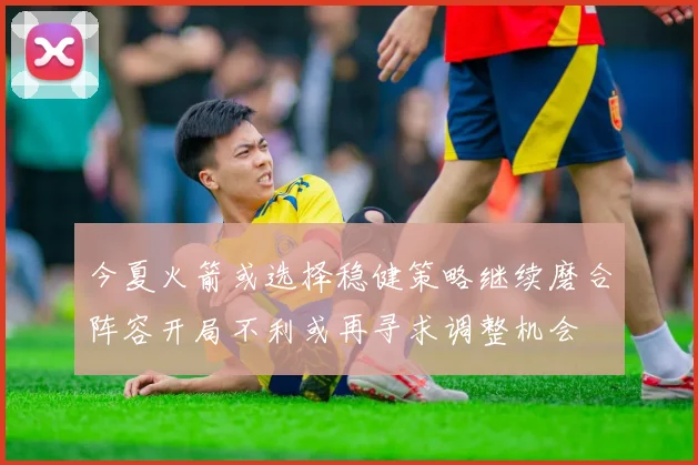 今夏火箭或选择稳健策略继续磨合阵容开局不利或再寻求调整机会