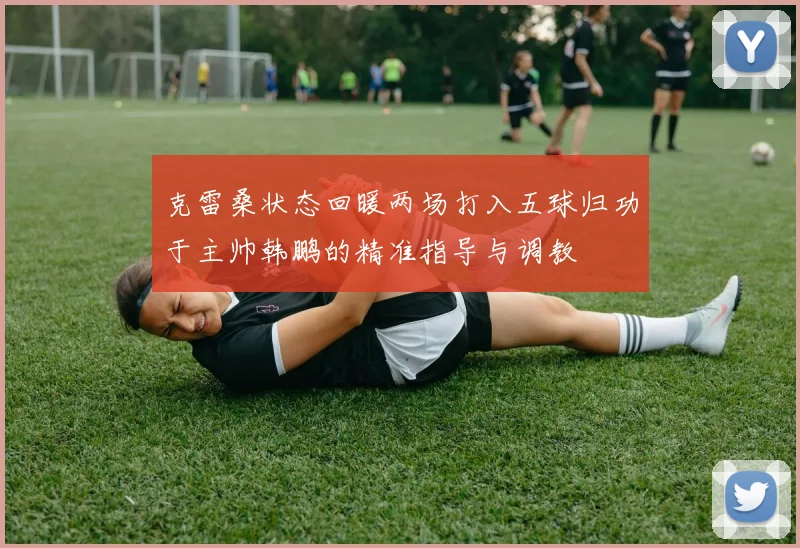 克雷桑状态回暖两场打入五球归功于主帅韩鹏的精准指导与调教