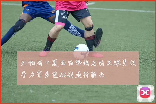 利物浦今夏面临锋线后防及球员领导力等多重挑战亟待解决