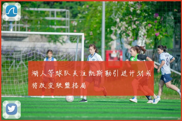 湖人等球队关注凯斯勒引进计划或将改变联盟格局