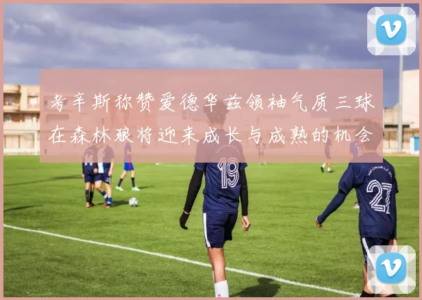 考辛斯称赞爱德华兹领袖气质三球在森林狼将迎来成长与成熟的机会