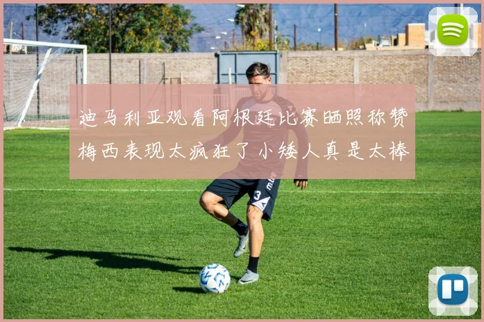 迪马利亚观看阿根廷比赛晒照称赞梅西表现太疯狂了小矮人真是太棒了