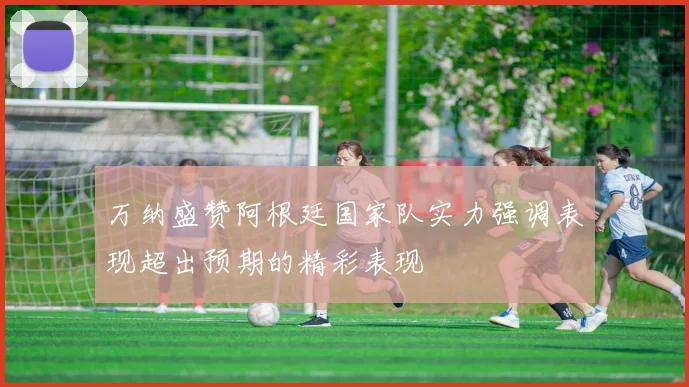 万纳盛赞阿根廷国家队实力强调表现超出预期的精彩表现