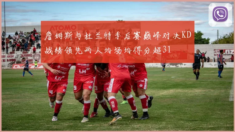詹姆斯与杜兰特季后赛巅峰对决KD战绩领先两人均场均得分超31