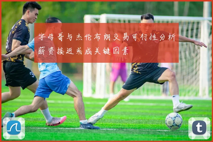 字母哥与杰伦布朗交易可行性分析薪资接近或成关键因素