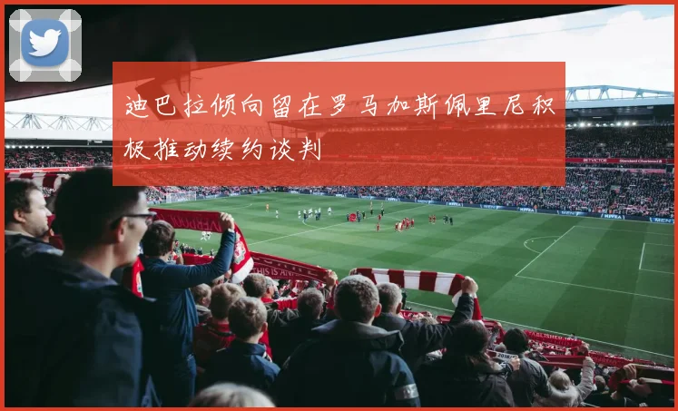 迪巴拉倾向留在罗马加斯佩里尼积极推动续约谈判