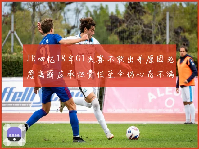 JR回忆18年G1决赛不敢出手原因老詹高薪应承担责任至今仍心存不满