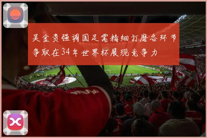吴金贵强调国足需精细打磨各环节争取在34年世界杯展现竞争力