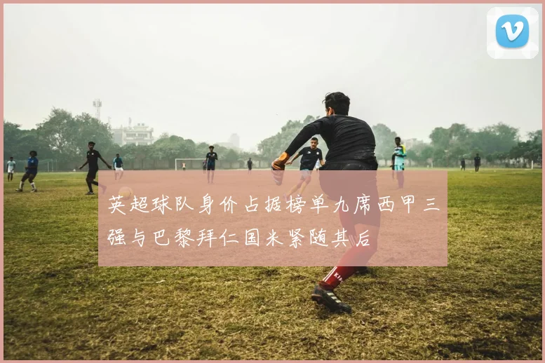 英超球队身价占据榜单九席西甲三强与巴黎拜仁国米紧随其后