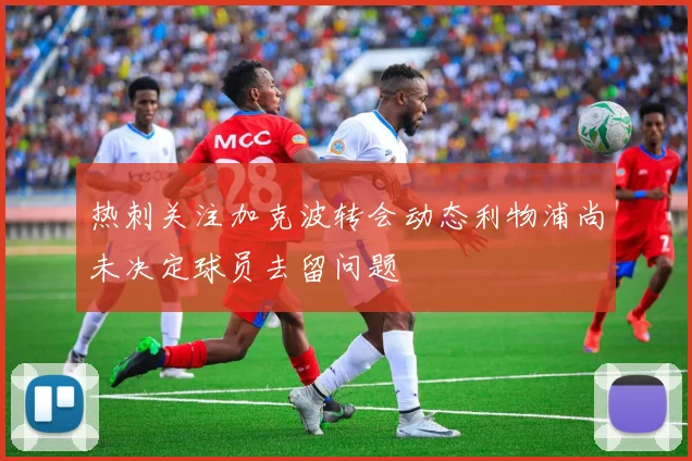 热刺关注加克波转会动态利物浦尚未决定球员去留问题