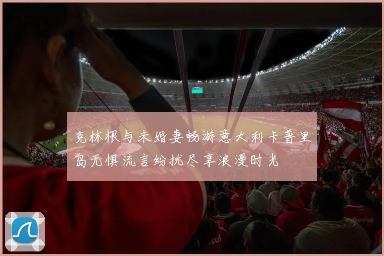 克林根与未婚妻畅游意大利卡普里岛无惧流言纷扰尽享浪漫时光