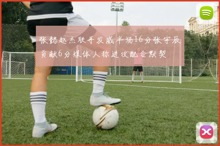 张懿赵杰联手发威半场16分张宇辰贡献6分媒体人称进攻配合默契