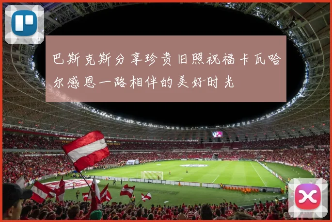 巴斯克斯分享珍贵旧照祝福卡瓦哈尔感恩一路相伴的美好时光