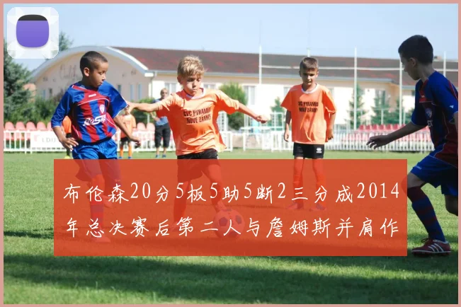 布伦森20分5板5助5断2三分成2014年总决赛后第二人与詹姆斯并肩作战